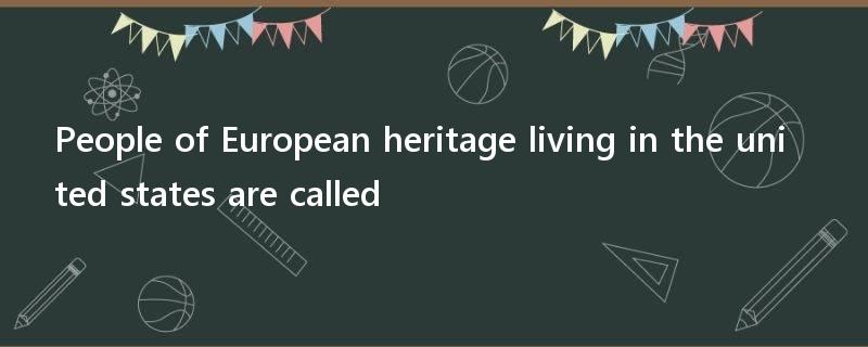 People of European heritage living in the united states are called?